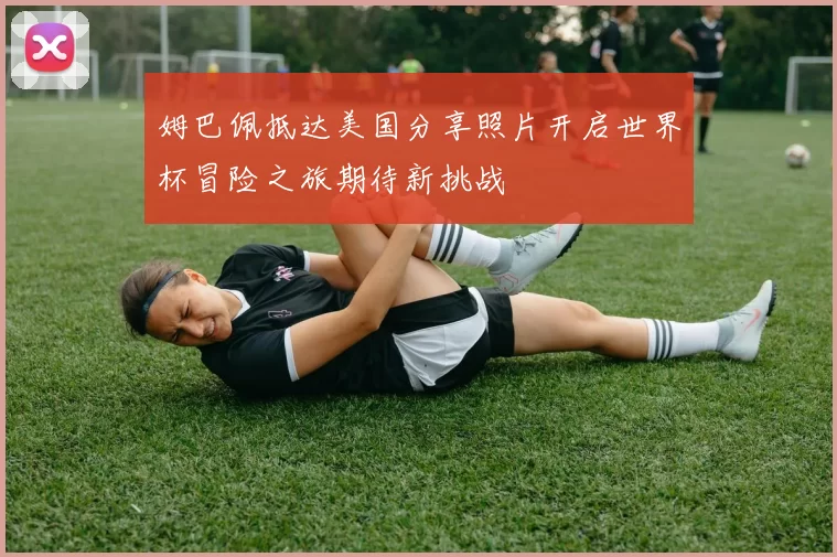 姆巴佩抵达美国分享照片开启世界杯冒险之旅期待新挑战