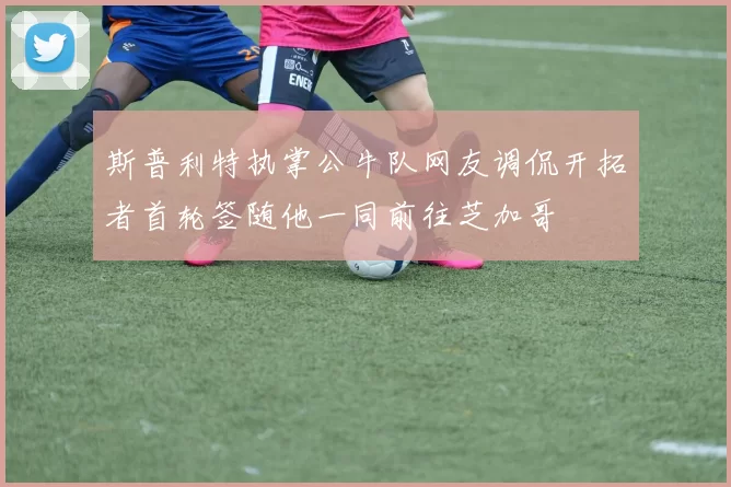 斯普利特执掌公牛队网友调侃开拓者首轮签随他一同前往芝加哥
